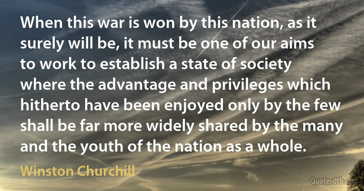 When this war is won by this nation, as it surely will be, it must be one of our aims to work to establish a state of society where the advantage and privileges which hitherto have been enjoyed only by the few shall be far more widely shared by the many and the youth of the nation as a whole. (Winston Churchill)