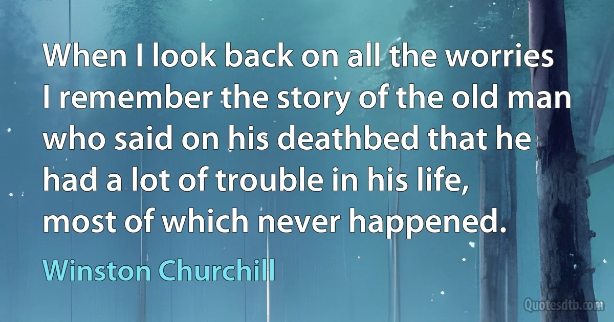 When I look back on all the worries I remember the story of the old man who said on his deathbed that he had a lot of trouble in his life, most of which never happened. (Winston Churchill)