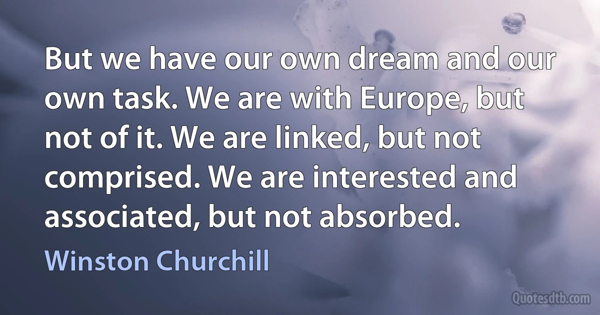 But we have our own dream and our own task. We are with Europe, but not of it. We are linked, but not comprised. We are interested and associated, but not absorbed. (Winston Churchill)