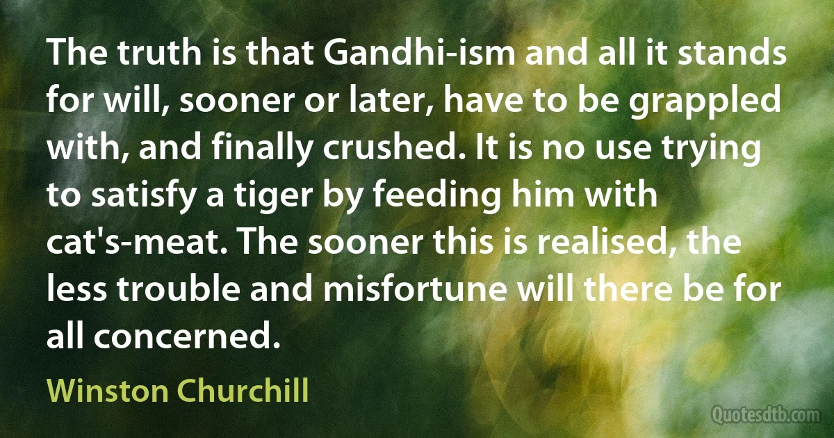 The truth is that Gandhi-ism and all it stands for will, sooner or later, have to be grappled with, and finally crushed. It is no use trying to satisfy a tiger by feeding him with cat's-meat. The sooner this is realised, the less trouble and misfortune will there be for all concerned. (Winston Churchill)