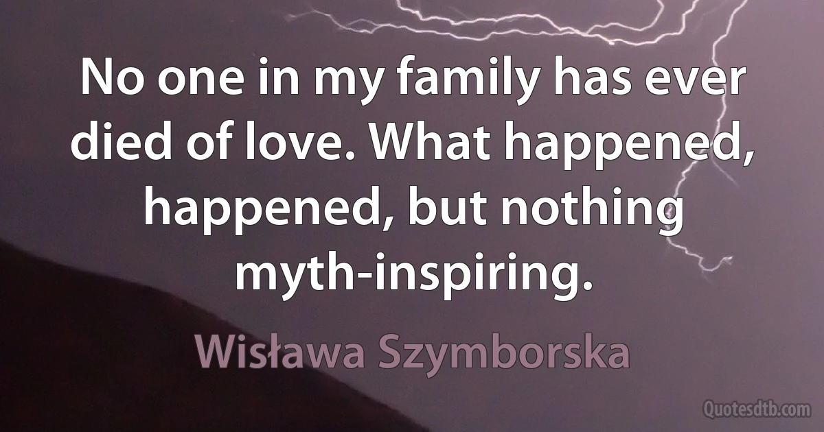 No one in my family has ever died of love. What happened, happened, but nothing myth-inspiring. (Wisława Szymborska)