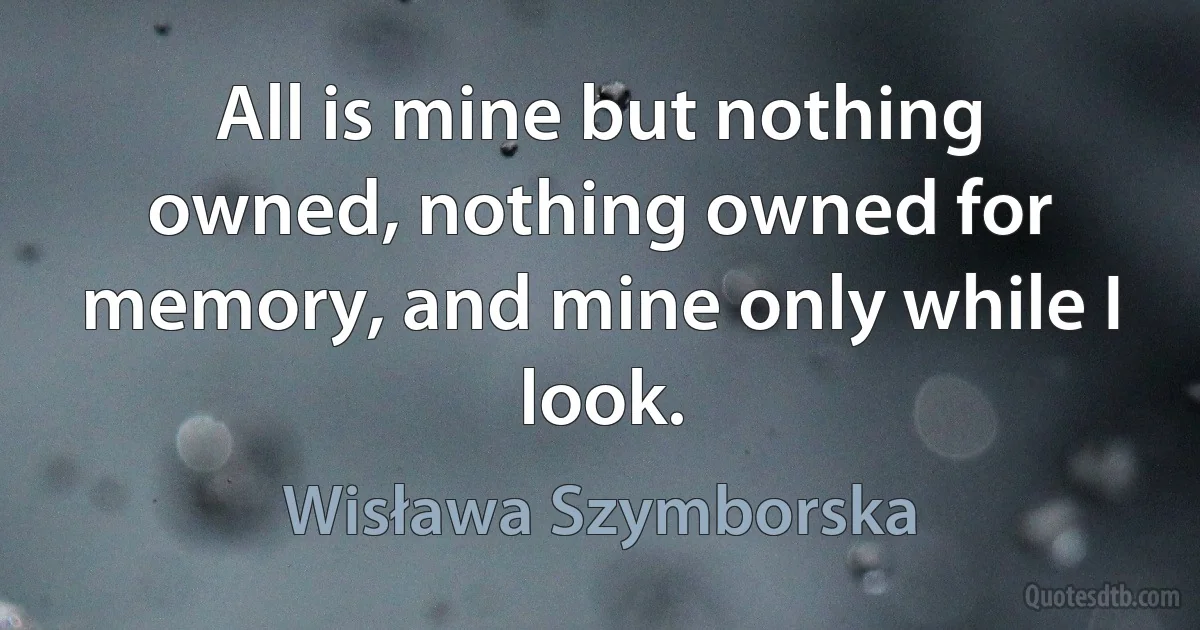 All is mine but nothing owned, nothing owned for memory, and mine only while I look. (Wisława Szymborska)