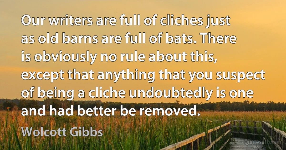 Our writers are full of cliches just as old barns are full of bats. There is obviously no rule about this, except that anything that you suspect of being a cliche undoubtedly is one and had better be removed. (Wolcott Gibbs)