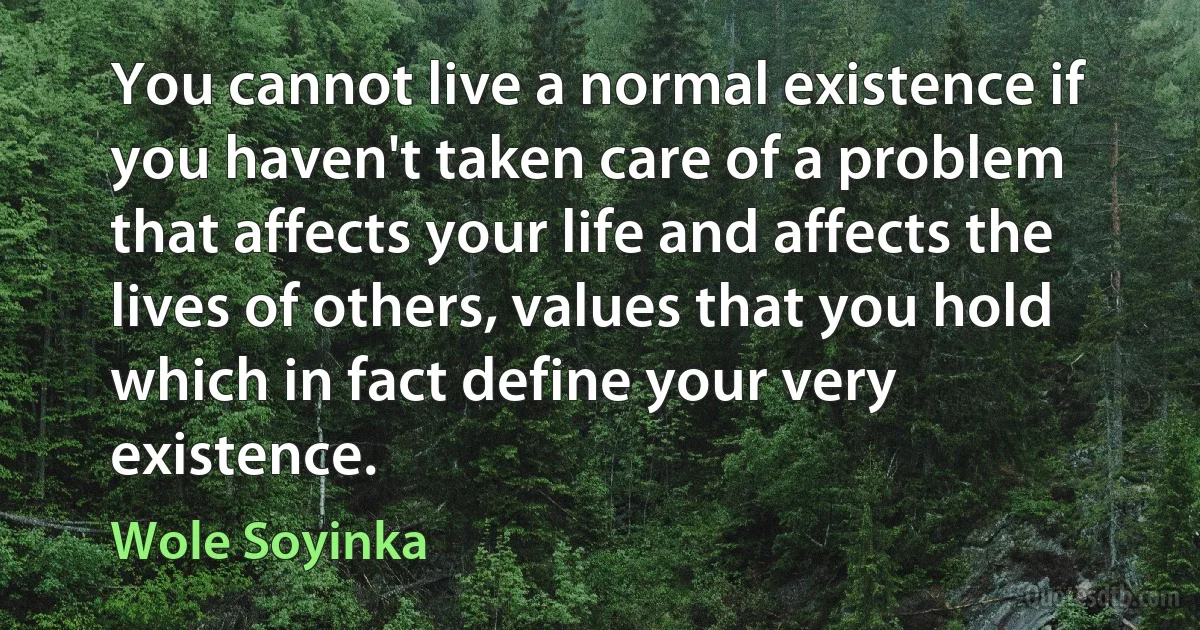 You cannot live a normal existence if you haven't taken care of a problem that affects your life and affects the lives of others, values that you hold which in fact define your very existence. (Wole Soyinka)