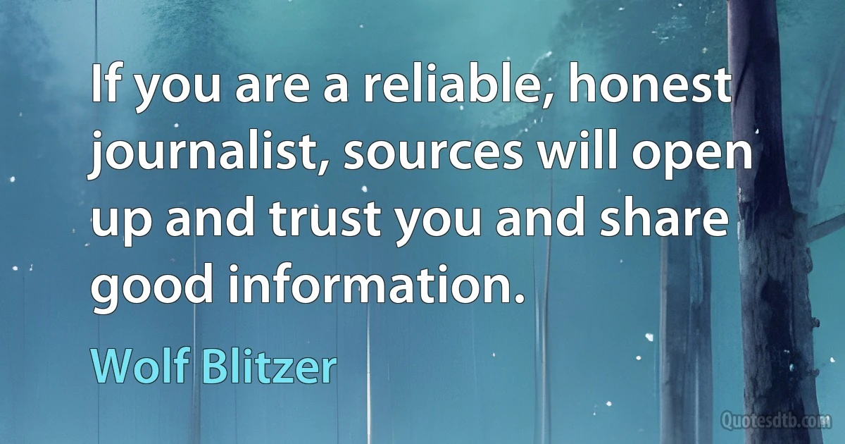 If you are a reliable, honest journalist, sources will open up and trust you and share good information. (Wolf Blitzer)