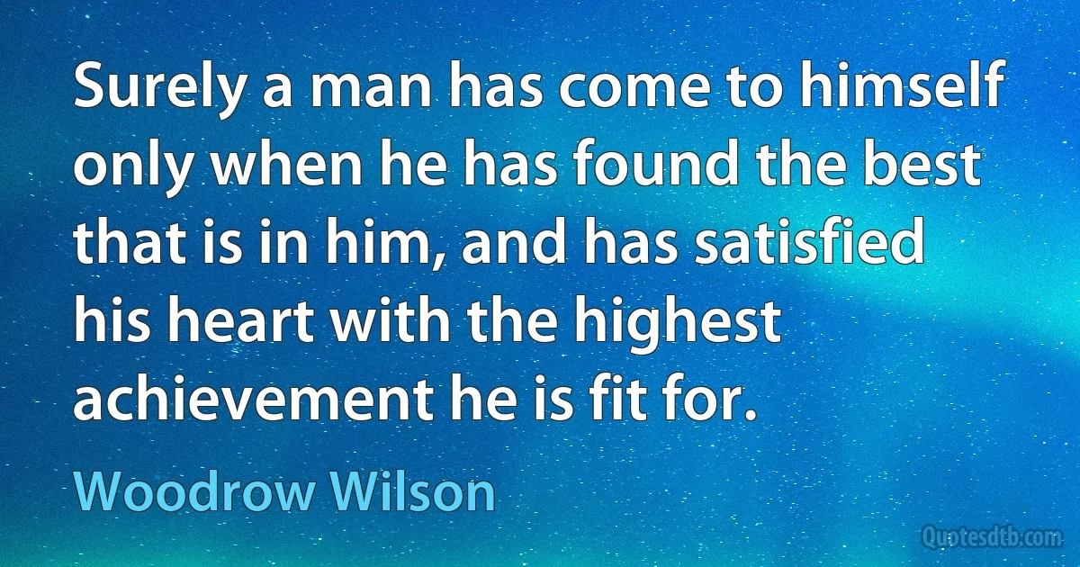 Surely a man has come to himself only when he has found the best that is in him, and has satisfied his heart with the highest achievement he is fit for. (Woodrow Wilson)