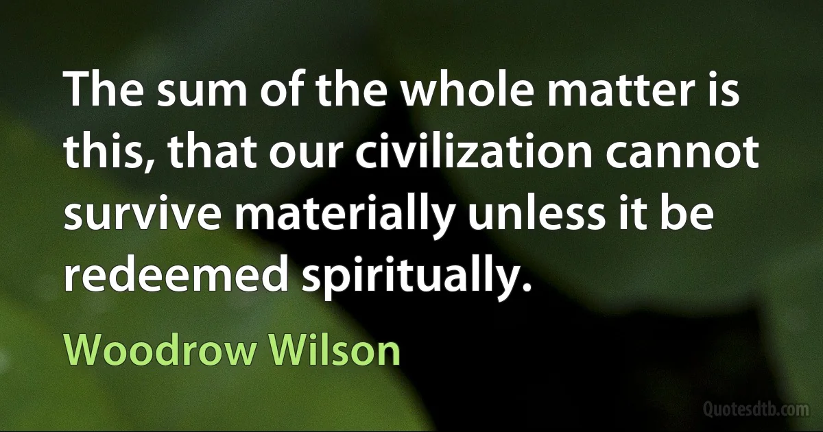 The sum of the whole matter is this, that our civilization cannot survive materially unless it be redeemed spiritually. (Woodrow Wilson)