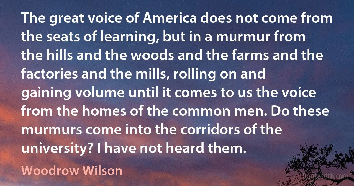 The great voice of America does not come from the seats of learning, but in a murmur from the hills and the woods and the farms and the factories and the mills, rolling on and gaining volume until it comes to us the voice from the homes of the common men. Do these murmurs come into the corridors of the university? I have not heard them. (Woodrow Wilson)