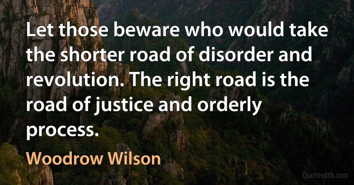 Let those beware who would take the shorter road of disorder and revolution. The right road is the road of justice and orderly process. (Woodrow Wilson)