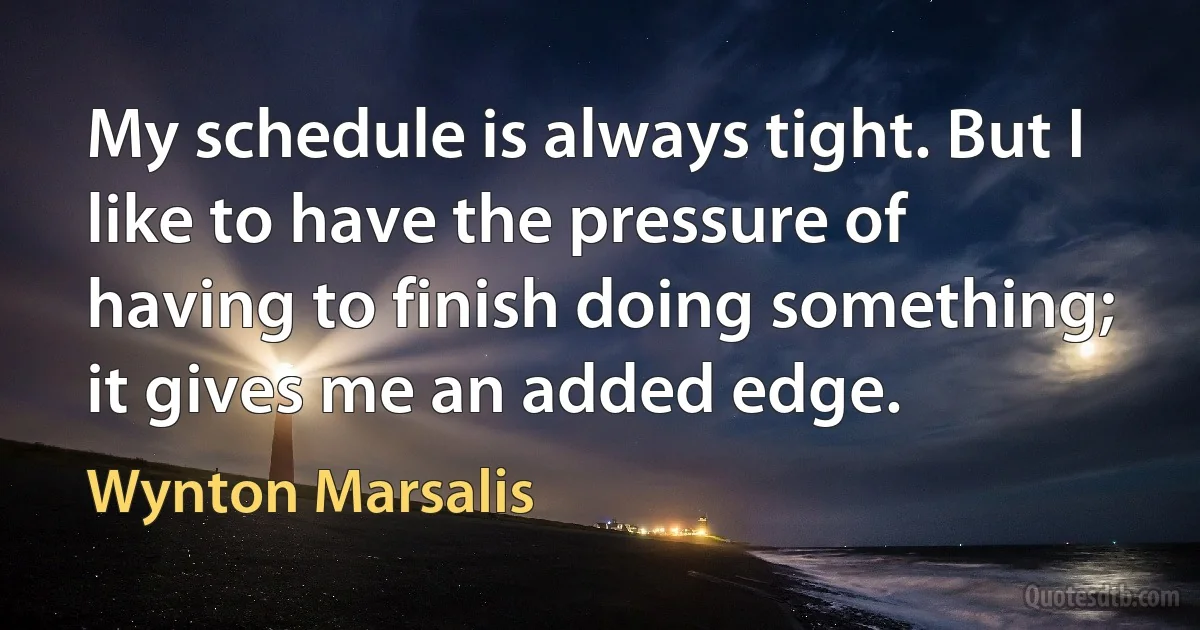 My schedule is always tight. But I like to have the pressure of having to finish doing something; it gives me an added edge. (Wynton Marsalis)