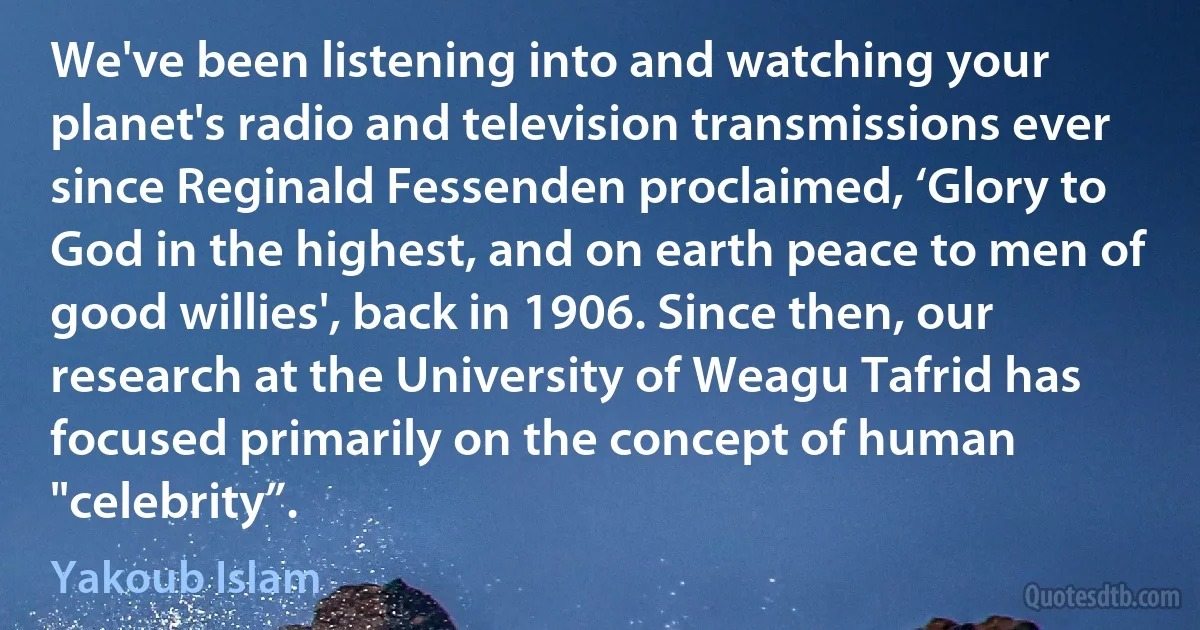 We've been listening into and watching your planet's radio and television transmissions ever since Reginald Fessenden proclaimed, ‘Glory to God in the highest, and on earth peace to men of good willies', back in 1906. Since then, our research at the University of Weagu Tafrid has focused primarily on the concept of human "celebrity”. (Yakoub Islam)