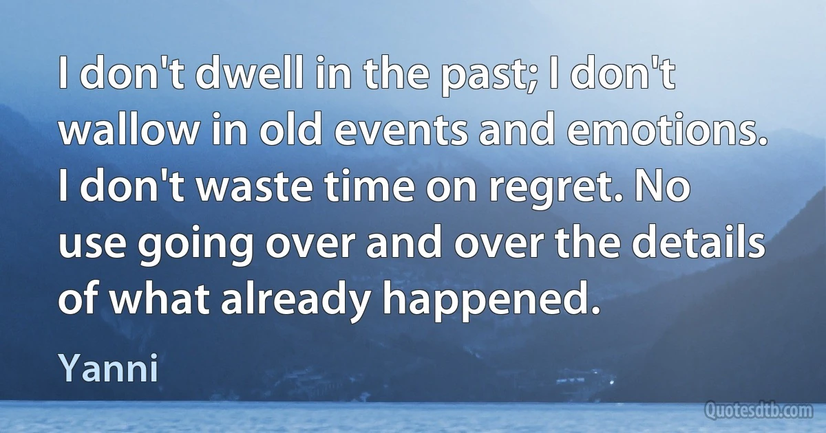 I don't dwell in the past; I don't wallow in old events and emotions. I don't waste time on regret. No use going over and over the details of what already happened. (Yanni)