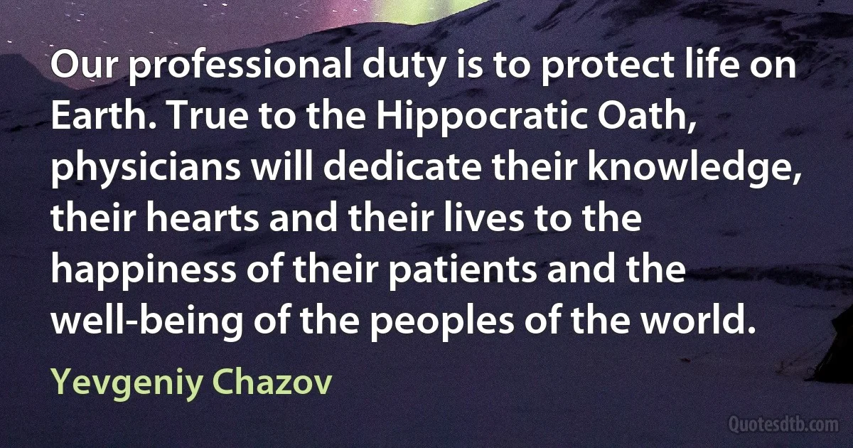 Our professional duty is to protect life on Earth. True to the Hippocratic Oath, physicians will dedicate their knowledge, their hearts and their lives to the happiness of their patients and the well-being of the peoples of the world. (Yevgeniy Chazov)