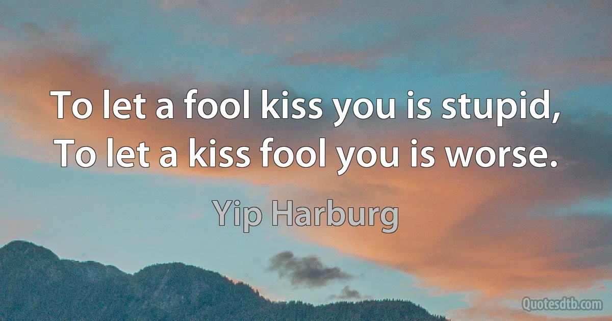 To let a fool kiss you is stupid,
To let a kiss fool you is worse. (Yip Harburg)