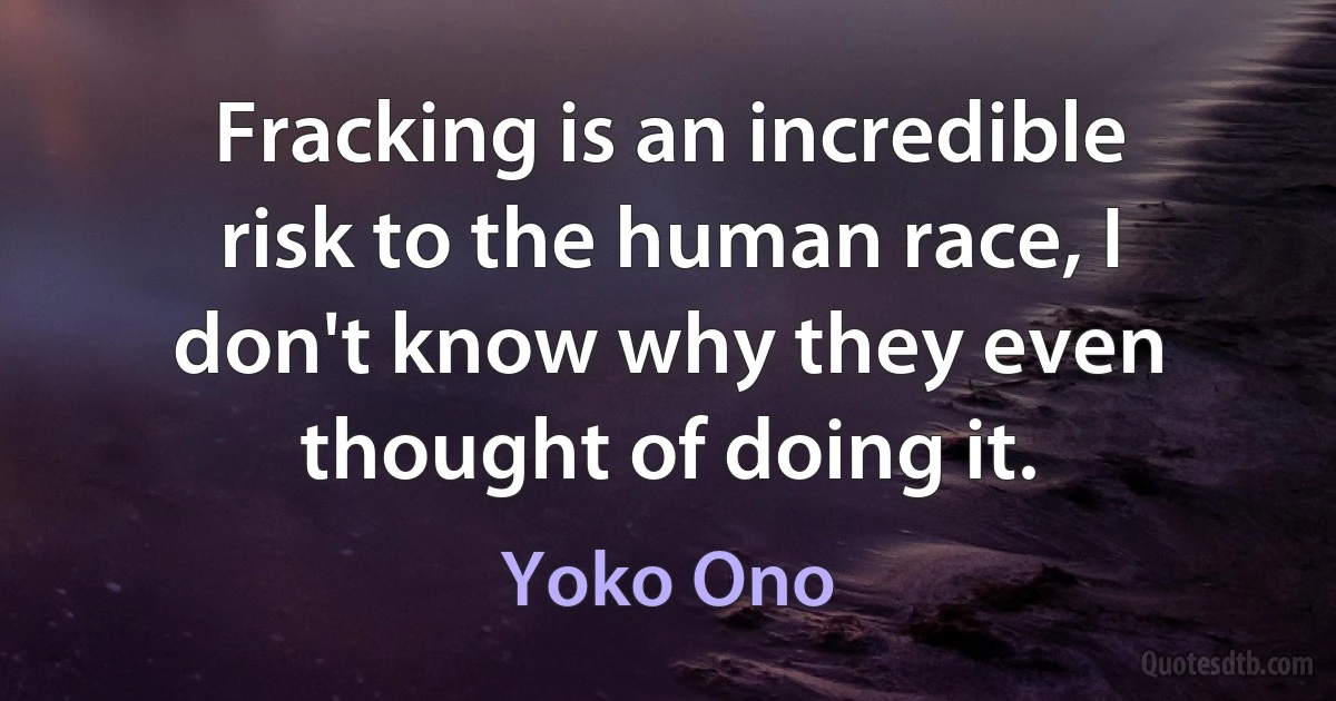 Fracking is an incredible risk to the human race, I don't know why they even thought of doing it. (Yoko Ono)