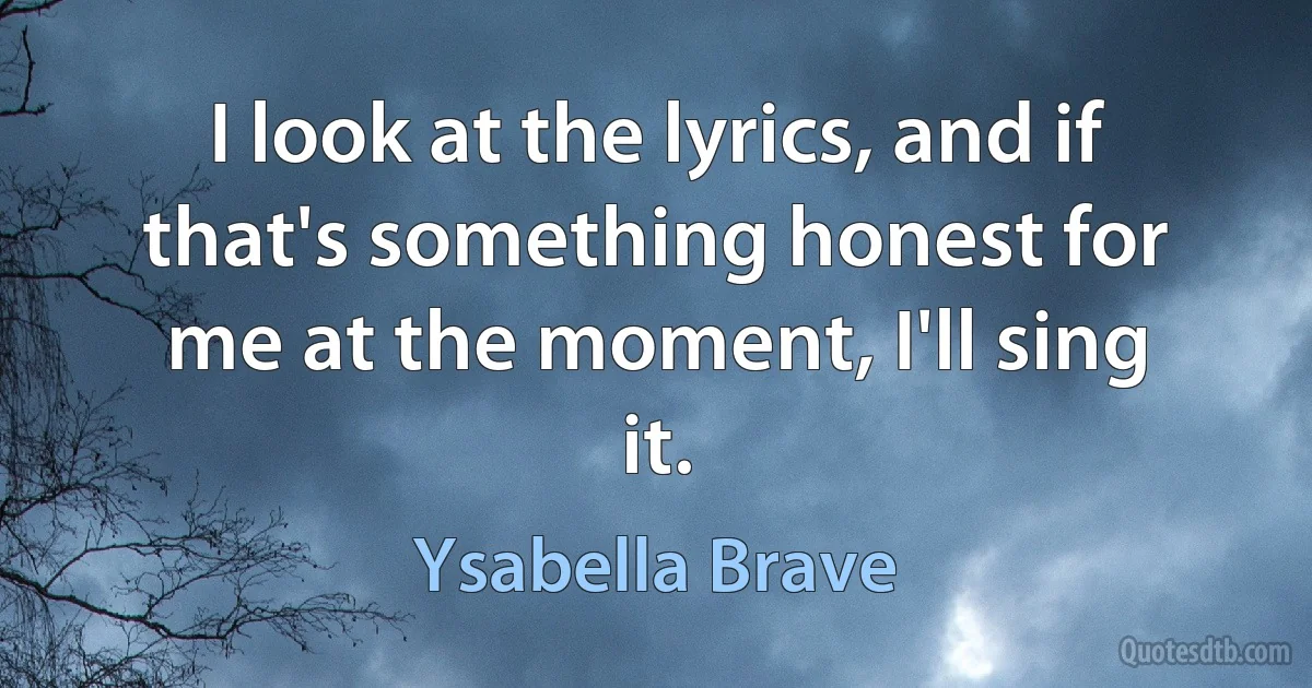 I look at the lyrics, and if that's something honest for me at the moment, I'll sing it. (Ysabella Brave)