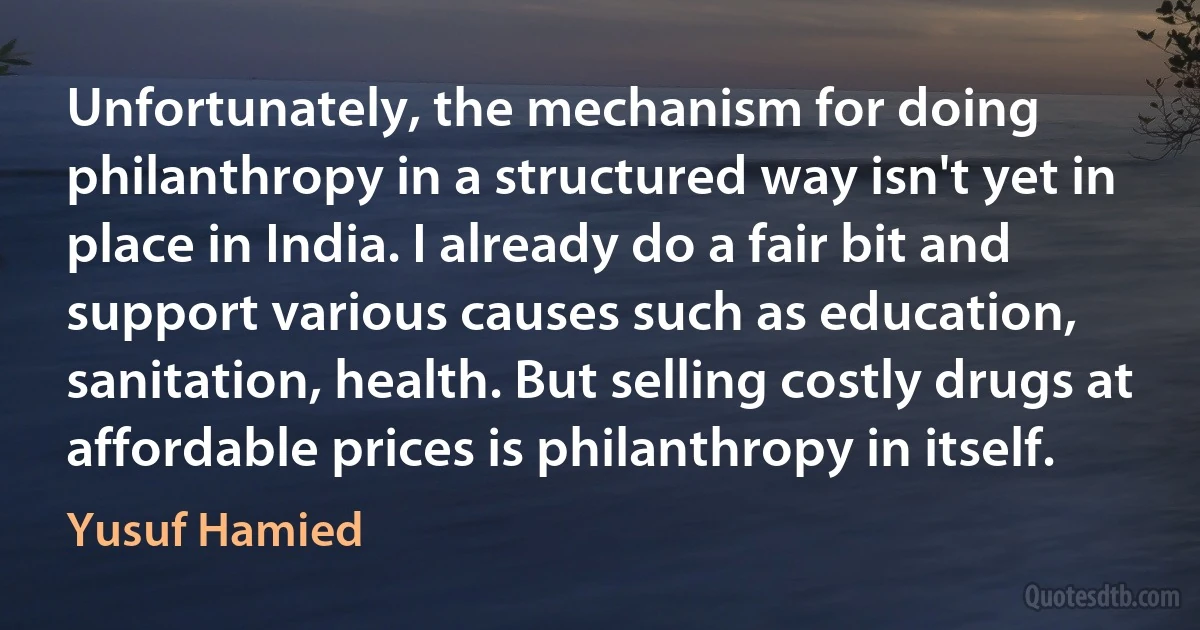 Unfortunately, the mechanism for doing philanthropy in a structured way isn't yet in place in India. I already do a fair bit and support various causes such as education, sanitation, health. But selling costly drugs at affordable prices is philanthropy in itself. (Yusuf Hamied)