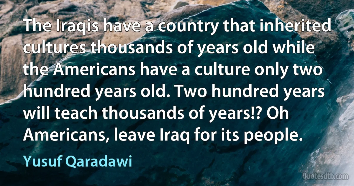 The Iraqis have a country that inherited cultures thousands of years old while the Americans have a culture only two hundred years old. Two hundred years will teach thousands of years!? Oh Americans, leave Iraq for its people. (Yusuf Qaradawi)