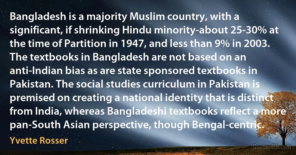 Bangladesh is a majority Muslim country, with a significant, if shrinking Hindu minority-about 25-30% at the time of Partition in 1947, and less than 9% in 2003. The textbooks in Bangladesh are not based on an anti-Indian bias as are state sponsored textbooks in Pakistan. The social studies curriculum in Pakistan is premised on creating a national identity that is distinct from India, whereas Bangladeshi textbooks reflect a more pan-South Asian perspective, though Bengal-centric. (Yvette Rosser)