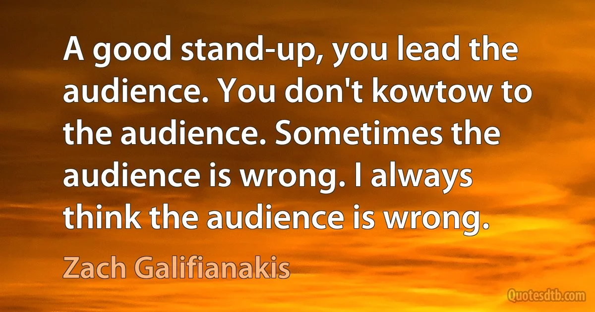 A good stand-up, you lead the audience. You don't kowtow to the audience. Sometimes the audience is wrong. I always think the audience is wrong. (Zach Galifianakis)