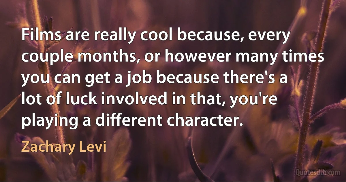 Films are really cool because, every couple months, or however many times you can get a job because there's a lot of luck involved in that, you're playing a different character. (Zachary Levi)