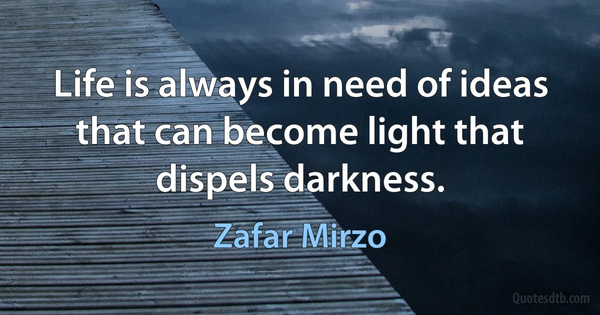 Life is always in need of ideas that can become light that dispels darkness. (Zafar Mirzo)