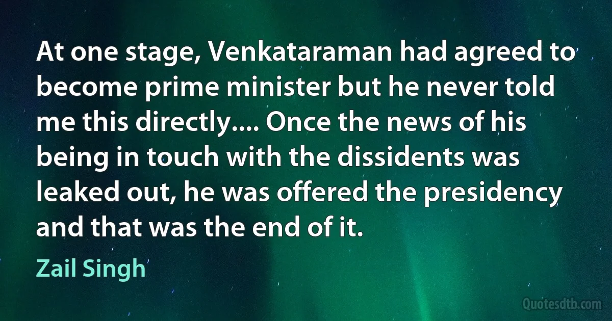 At one stage, Venkataraman had agreed to become prime minister but he never told me this directly.... Once the news of his being in touch with the dissidents was leaked out, he was offered the presidency and that was the end of it. (Zail Singh)