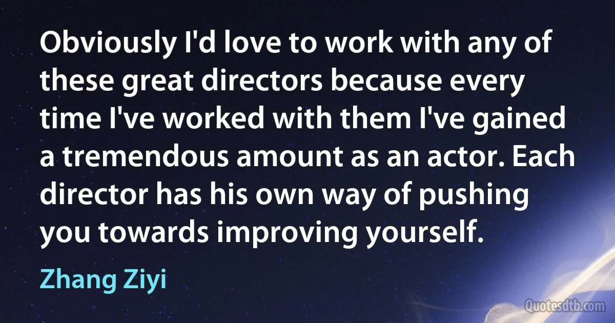 Obviously I'd love to work with any of these great directors because every time I've worked with them I've gained a tremendous amount as an actor. Each director has his own way of pushing you towards improving yourself. (Zhang Ziyi)