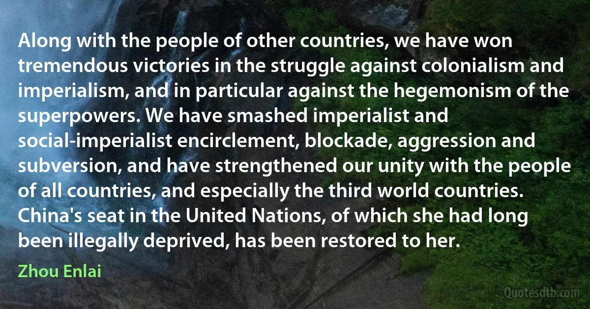 Along with the people of other countries, we have won tremendous victories in the struggle against colonialism and imperialism, and in particular against the hegemonism of the superpowers. We have smashed imperialist and social-imperialist encirclement, blockade, aggression and subversion, and have strengthened our unity with the people of all countries, and especially the third world countries. China's seat in the United Nations, of which she had long been illegally deprived, has been restored to her. (Zhou Enlai)