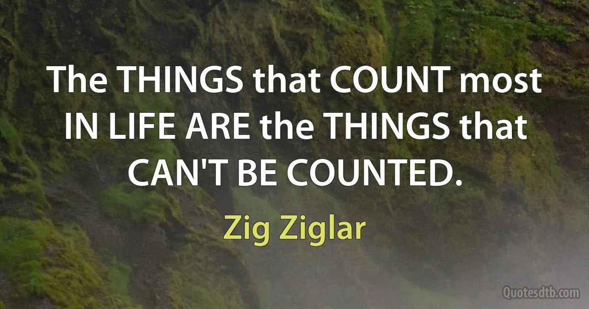 The THINGS that COUNT most IN LIFE ARE the THINGS that CAN'T BE COUNTED. (Zig Ziglar)