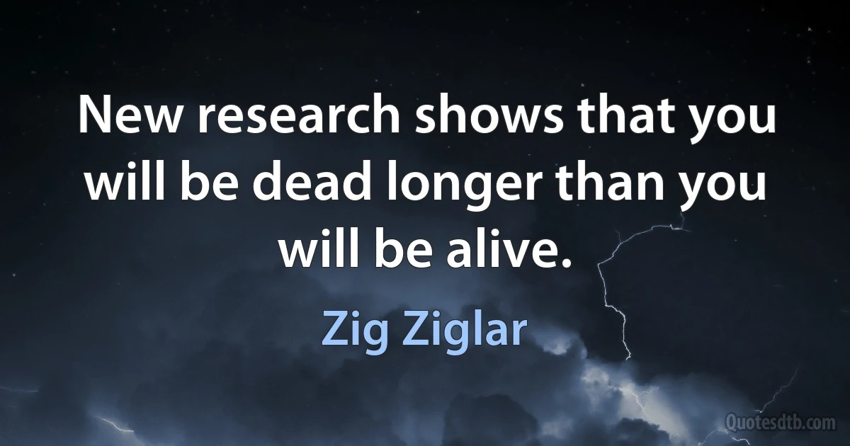 New research shows that you will be dead longer than you will be alive. (Zig Ziglar)