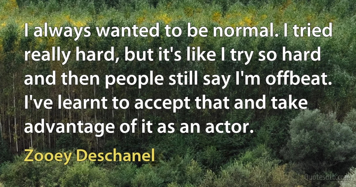 I always wanted to be normal. I tried really hard, but it's like I try so hard and then people still say I'm offbeat. I've learnt to accept that and take advantage of it as an actor. (Zooey Deschanel)