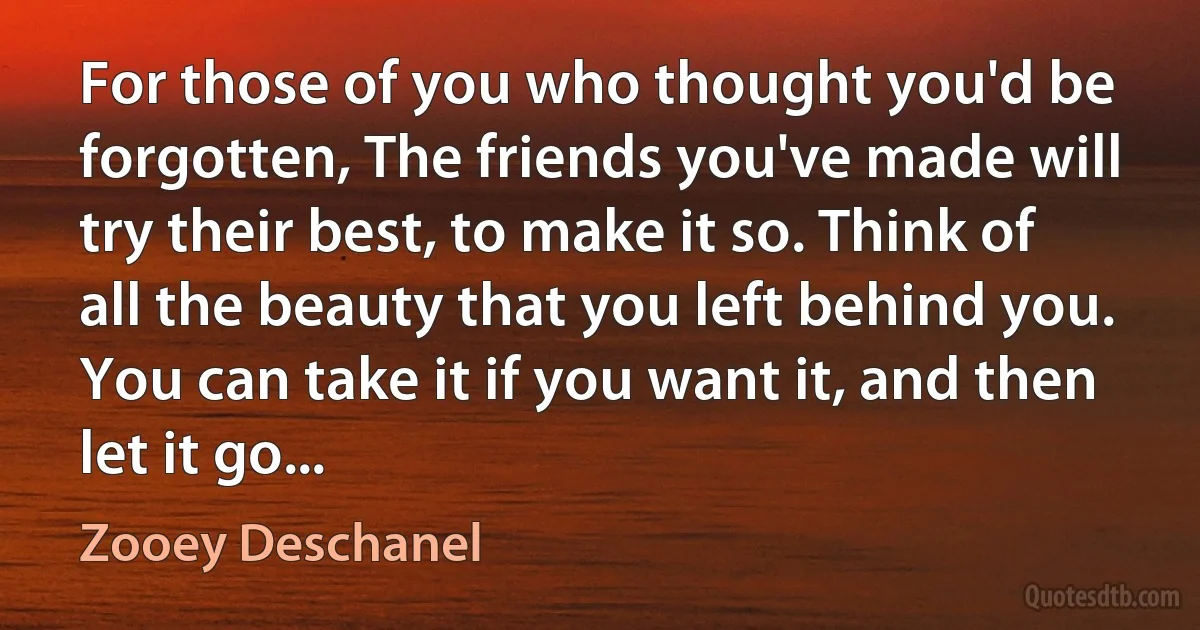 For those of you who thought you'd be forgotten, The friends you've made will try their best, to make it so. Think of all the beauty that you left behind you. You can take it if you want it, and then let it go... (Zooey Deschanel)