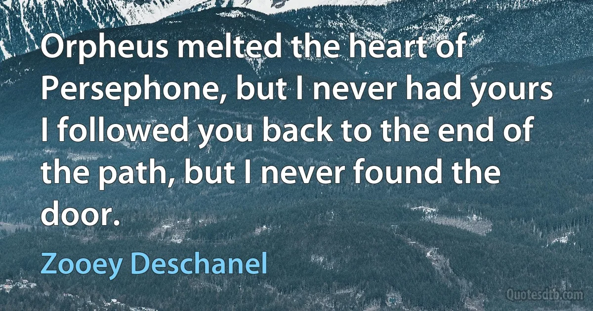 Orpheus melted the heart of Persephone, but I never had yours
I followed you back to the end of the path, but I never found the door. (Zooey Deschanel)