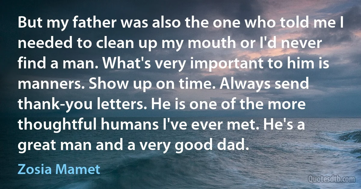 But my father was also the one who told me I needed to clean up my mouth or I'd never find a man. What's very important to him is manners. Show up on time. Always send thank-you letters. He is one of the more thoughtful humans I've ever met. He's a great man and a very good dad. (Zosia Mamet)