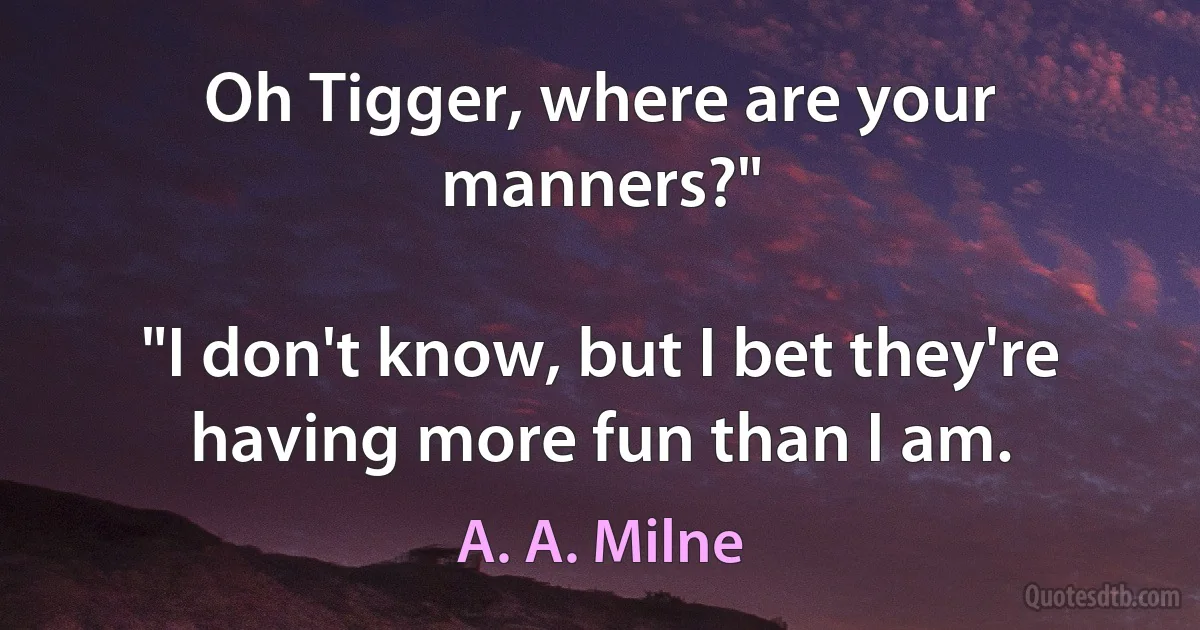 Oh Tigger, where are your manners?"

"I don't know, but I bet they're having more fun than I am. (A. A. Milne)