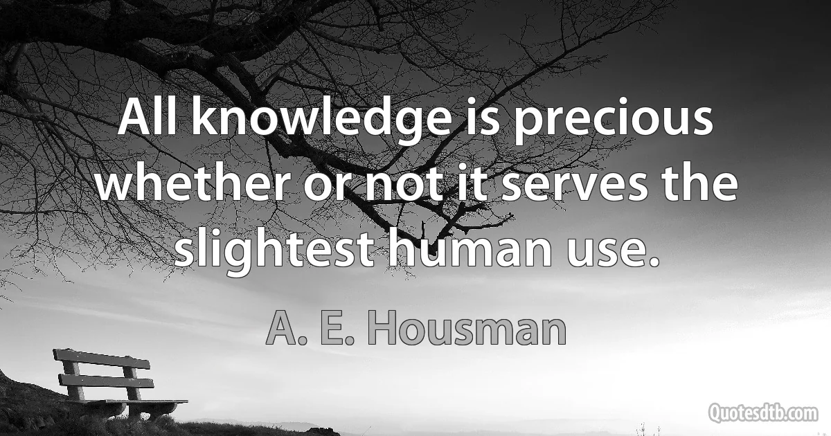 All knowledge is precious whether or not it serves the slightest human use. (A. E. Housman)