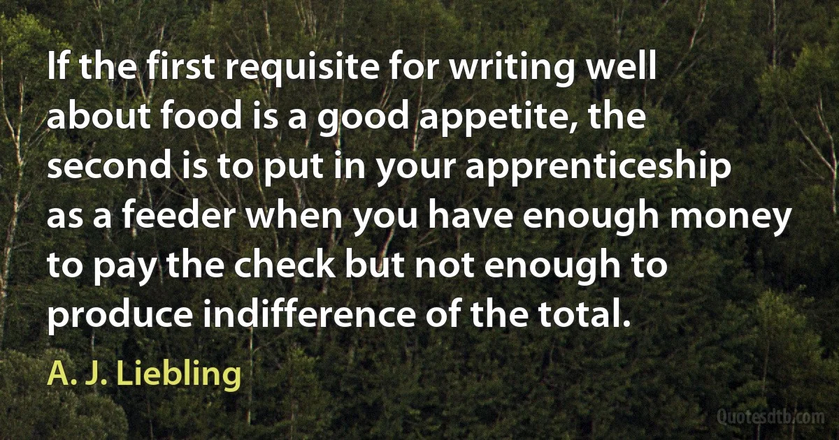 If the first requisite for writing well about food is a good appetite, the second is to put in your apprenticeship as a feeder when you have enough money to pay the check but not enough to produce indifference of the total. (A. J. Liebling)