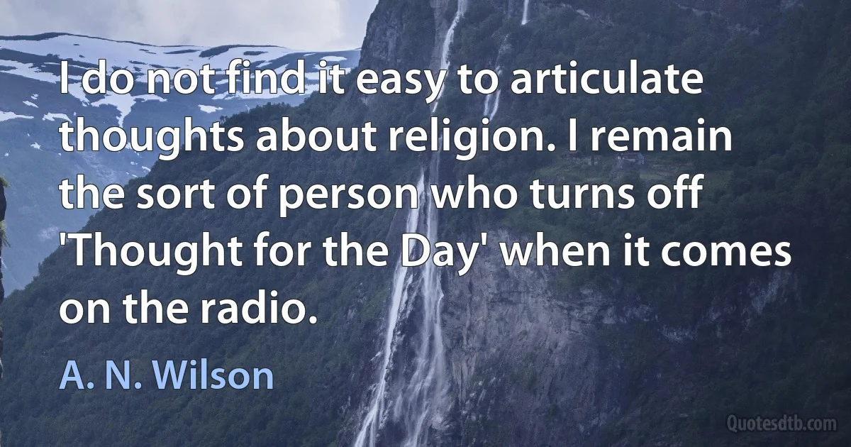 I do not find it easy to articulate thoughts about religion. I remain the sort of person who turns off 'Thought for the Day' when it comes on the radio. (A. N. Wilson)