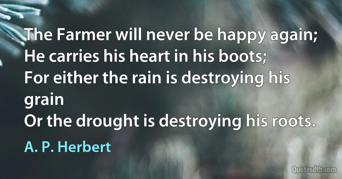 The Farmer will never be happy again;
He carries his heart in his boots;
For either the rain is destroying his grain
Or the drought is destroying his roots. (A. P. Herbert)