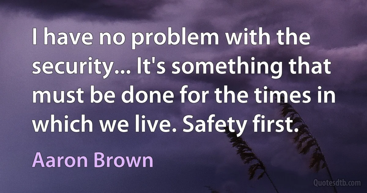 I have no problem with the security... It's something that must be done for the times in which we live. Safety first. (Aaron Brown)