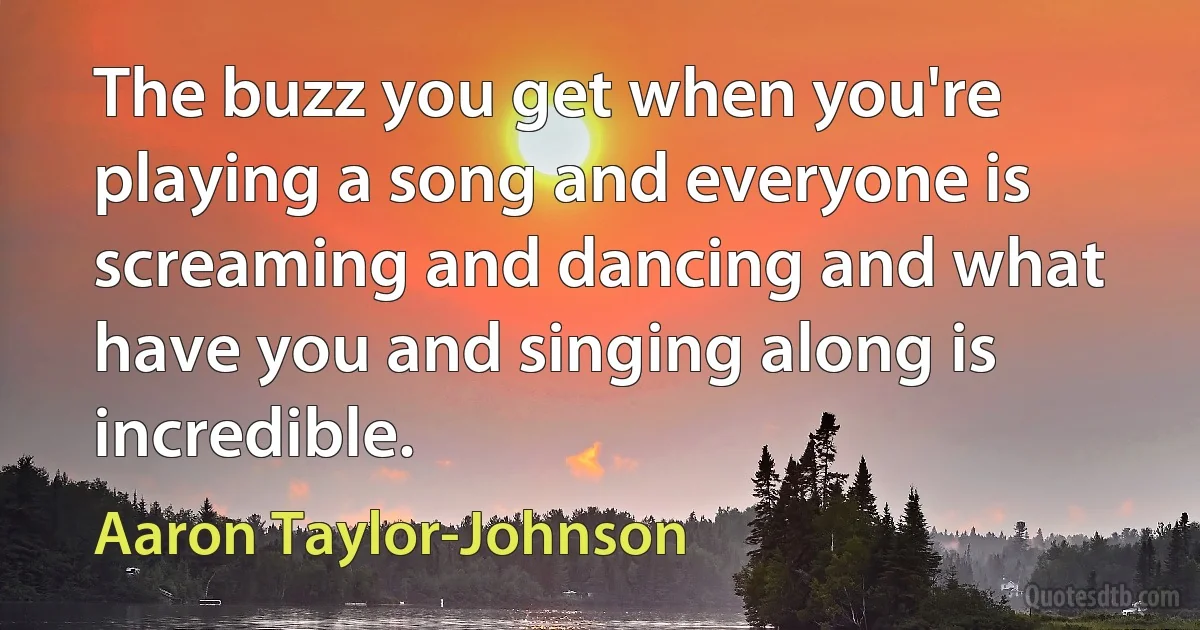 The buzz you get when you're playing a song and everyone is screaming and dancing and what have you and singing along is incredible. (Aaron Taylor-Johnson)