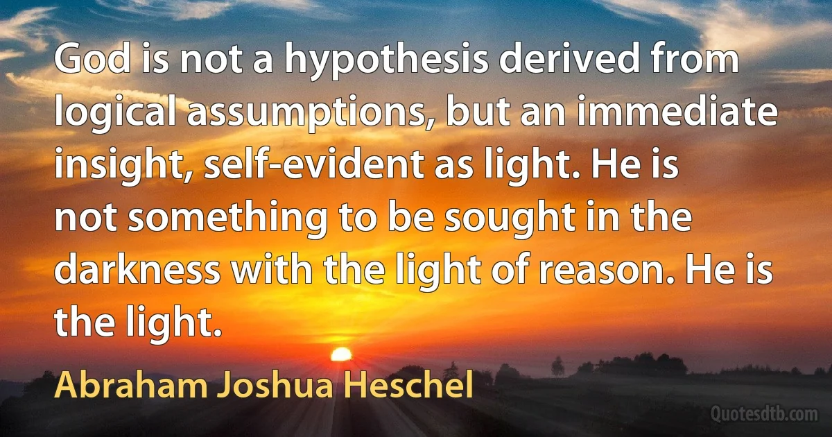 God is not a hypothesis derived from logical assumptions, but an immediate insight, self-evident as light. He is not something to be sought in the darkness with the light of reason. He is the light. (Abraham Joshua Heschel)