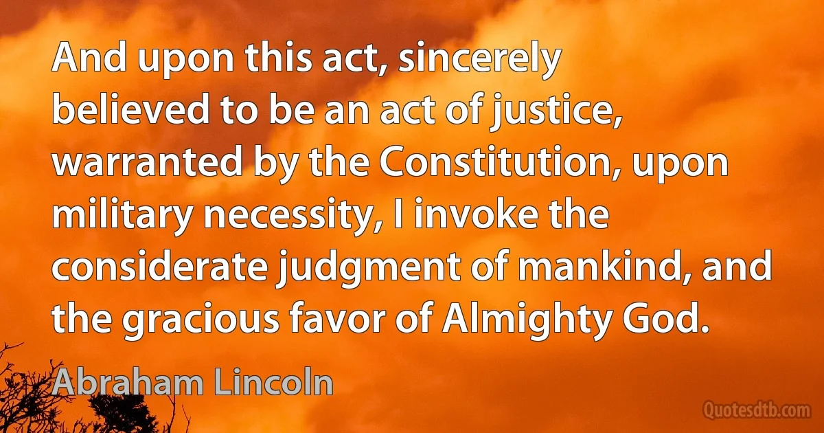 And upon this act, sincerely believed to be an act of justice, warranted by the Constitution, upon military necessity, I invoke the considerate judgment of mankind, and the gracious favor of Almighty God. (Abraham Lincoln)