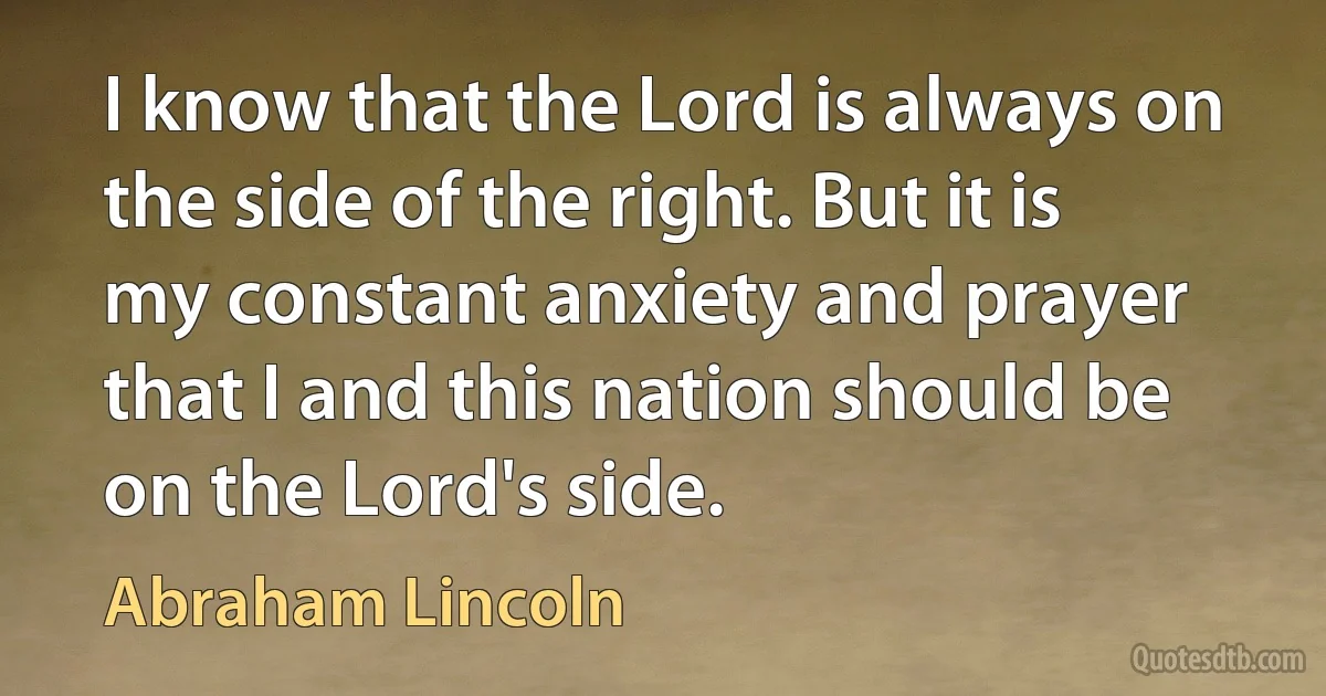 I know that the Lord is always on the side of the right. But it is my constant anxiety and prayer that I and this nation should be on the Lord's side. (Abraham Lincoln)