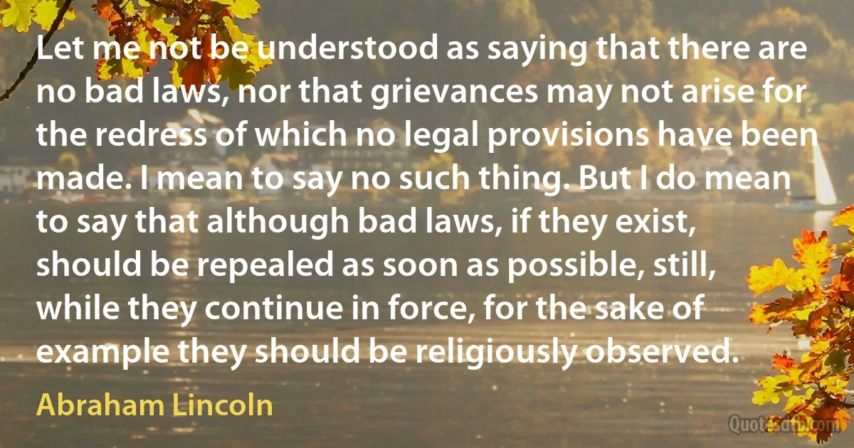 Let me not be understood as saying that there are no bad laws, nor that grievances may not arise for the redress of which no legal provisions have been made. I mean to say no such thing. But I do mean to say that although bad laws, if they exist, should be repealed as soon as possible, still, while they continue in force, for the sake of example they should be religiously observed. (Abraham Lincoln)