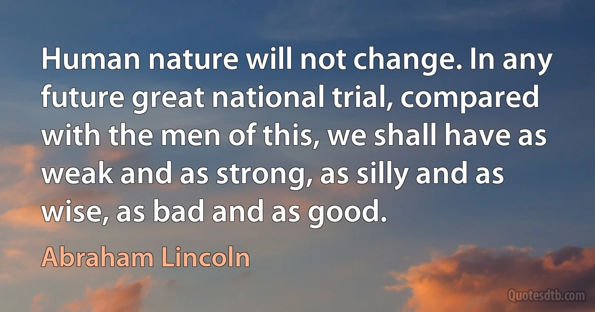 Human nature will not change. In any future great national trial, compared with the men of this, we shall have as weak and as strong, as silly and as wise, as bad and as good. (Abraham Lincoln)