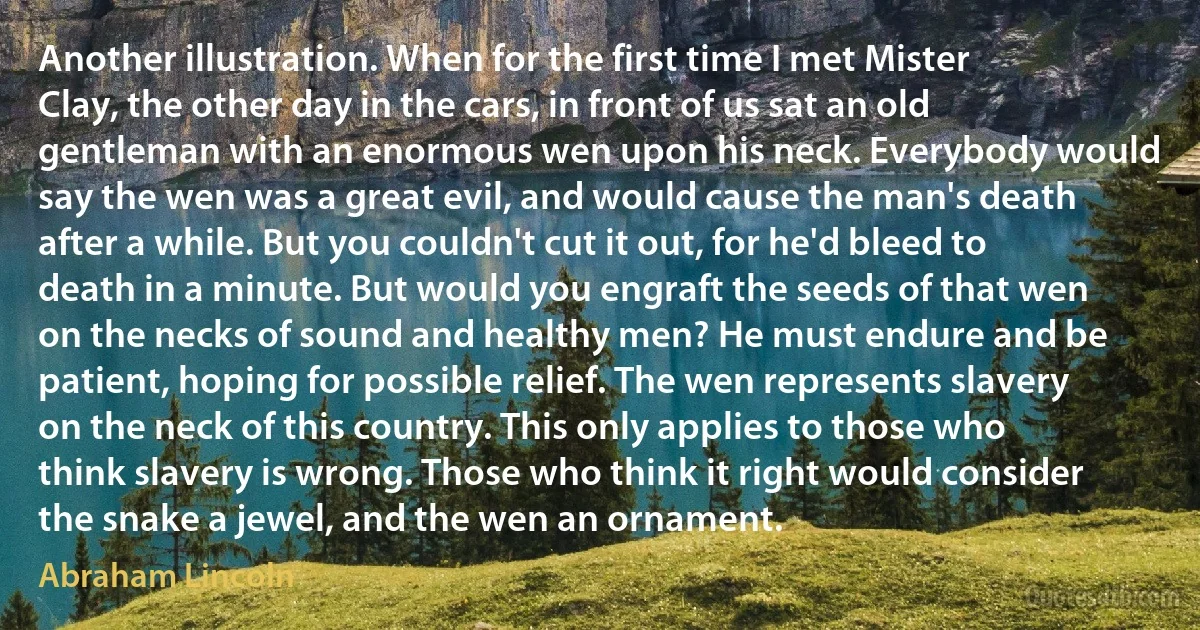 Another illustration. When for the first time I met Mister Clay, the other day in the cars, in front of us sat an old gentleman with an enormous wen upon his neck. Everybody would say the wen was a great evil, and would cause the man's death after a while. But you couldn't cut it out, for he'd bleed to death in a minute. But would you engraft the seeds of that wen on the necks of sound and healthy men? He must endure and be patient, hoping for possible relief. The wen represents slavery on the neck of this country. This only applies to those who think slavery is wrong. Those who think it right would consider the snake a jewel, and the wen an ornament. (Abraham Lincoln)