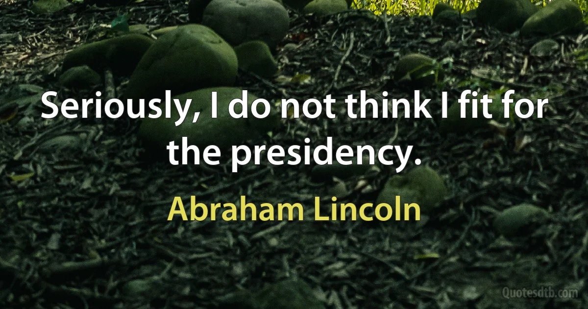 Seriously, I do not think I fit for the presidency. (Abraham Lincoln)