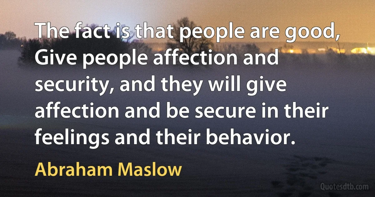 The fact is that people are good, Give people affection and security, and they will give affection and be secure in their feelings and their behavior. (Abraham Maslow)